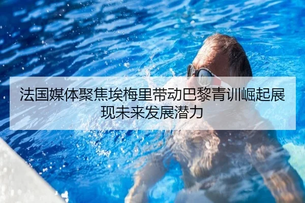 法国媒体聚焦埃梅里带动巴黎青训崛起展现未来发展潜力
