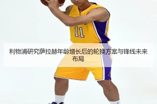 利物浦研究萨拉赫年龄增长后的轮换方案与锋线未来布局
