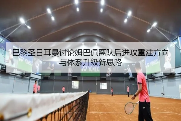 巴黎圣日耳曼讨论姆巴佩离队后进攻重建方向与体系升级新思路